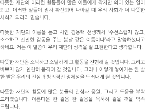 따뜻한 재단의 이러한 활동들이 많은 이들에게 작지만 의미 있는 일이 되고, 이러한 일들이 점차 확산되어 나아갈 때 우리 사회가 더 따뜻한 사회가 되리라 믿습니다. 따뜻한 재단의 이름을 듣고 시인 김용택 선생께서 “수선스럽지 않고, 소소하고 잔잔한 감동을 주는 봄날 같은 이름이다”라고 말씀하셨다고 하네요. 저는 이 말씀이 우리 재단의 성격을 잘 표현한다고 생각합니다. 따뜻한 재단은 소박하고 소탈하게 그 활동을 진행해 갈 것입니다. 그리고 바쁘지 않게 천천히 움직여 갈 것입니다. 그러나 이렇게 쌓아가는 한 발 한 발은 우리의 진심과 창의적인 정체성을 드러내게 될 것입니다. 따뜻한 재단의 활동에 많은 분들의 관심과 응원, 그리고 도움을 부탁 드리겠습니다.아름다운 한 걸음 한 걸음을 묵묵히 걸을 것을 약속 드립니다.