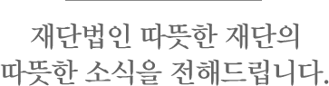 재단범인 따뜻한 재단의 따뜻한 소식을 전해드립니다.